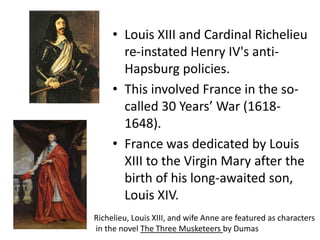 Louis XIII and Cardinal Richelieu re-instated Henry IV's anti- Hapsburg policies. This involved France in the so- called 30 Years’ War (1618-1648). France was dedicated by Louis XIII to the Virgin Mary after the birth of his long-awaited son, Louis XIV.  Richelieu, Louis XIII, and wife Anne are featured as characters in the novel The Three Musketeers by Dumas
