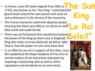 The SunKingIn France, Louis XIV (who reigned from 1661 to 1715), also known as the "Sun King," centralized the government around his own person and used art and architecture in the service of the monarchy. The French monarchs ruled with absolute power, meaning that there was little or no check on what they could and could not do. There was no Parliament that would have balanced the power of the King (as there was in England). The King also ruled, so it was believed, by divine right. That is, that the power to rule came from God. In an effort to use art in support of the state, Louis XIV established the Royal Academy of Fine Arts to control matters of art and artistic education by imposing a classicizing style as well as other regulations and standards on art and artists. "Le Roi Soleil" 