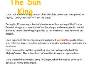 The Sun KingLouis took the sun as the symbol of his absolute power and was quoted as saying, “L’etat, c’estmoi”—“I am the state.”During his 72-year reign, Louis did not once call a meeting of the Estates General, the general assembly of nobles, clergy, and townspeople that will evolve to  more than the group called to raise national taxes for some pet project. Louis expanded the bureaucracy and appointed intendants, royal officials who collected taxes, recruited soldiers, and carried out Louis’s policies in the provinces.  Once fierce nobles will be squabbling now over who gets to hold His Majesty’s robe.  The nobles lived at Versailles to keep an eye on them.Louis created the strongest army in Europe, which he used to enforce his policies at home and abroad.