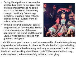 During his reign France became the ideal culture since he put great care into its enhancement so he could boast it to the world. The country changed drastically from savage mediaeval ways to a more refined, exquisite living - evident from his palace in Versailles. Within 54 years he did what several kings worked on for centuries. French culture became one of the most appealing in the world, and the name Louis XIV has been associated with greatness and glory. Louis XIV was a great monarch, and he was capable of maintaining strong kingdom because he never, in his entire life, doubted his right to be king. His autocracy was indeed amazing, and truly an example of the kind. He lived and ruled as a king should have. Louis XIV became the ideal king, and many have tried unsuccessfully to live up to his glory.