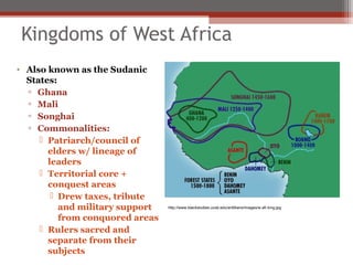 Kingdoms of West Africa
• Also known as the Sudanic
  States:
  ▫ Ghana
  ▫ Mali
  ▫ Songhai
  ▫ Commonalities:
      Patriarch/council of
       elders w/ lineage of
       leaders
      Territorial core +
       conquest areas
         Drew taxes, tribute
          and military support   http://www.blackstudies.ucsb.edu/antillians/images/w.afr.king.jpg

          from conquored areas
      Rulers sacred and
       separate from their
       subjects
 