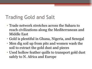 Trading Gold and Salt
• Trade network stretches across the Sahara to
  reach civilizations along the Mediterranean and
  Middle East
• Gold is plentiful in Ghana, Nigeria, and Senegal
• Men dig soil up from pits and women wash the
  soil to extract the gold dust and pieces
• Used hollow feather quills to transport gold dust
  safely to N. Africa and Europe
 