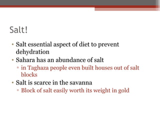 Salt!
• Salt essential aspect of diet to prevent
  dehydration
• Sahara has an abundance of salt
  ▫ in Taghaza people even built houses out of salt
    blocks
• Salt is scarce in the savanna
  ▫ Block of salt easily worth its weight in gold
 
