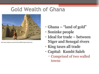 Gold Wealth of Ghana


                                                               • Ghana – “land of gold”
                                                               • Soninke people
                                                               • Ideal for trade – between
http://www.kidspast.com/world-history/0099-kingdom-ghana.php     Niger and Senegal rivers
                                                               • King taxes all trade
                                                               • Capital: Kumbi Saleh
                                                                ▫ Comprised of two walled
                                                                  towns
 