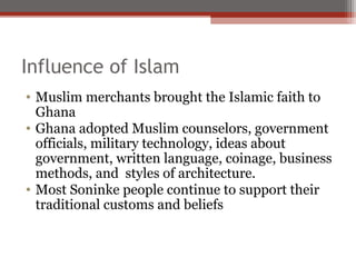 Influence of Islam
• Muslim merchants brought the Islamic faith to
  Ghana
• Ghana adopted Muslim counselors, government
  officials, military technology, ideas about
  government, written language, coinage, business
  methods, and styles of architecture.
• Most Soninke people continue to support their
  traditional customs and beliefs
 