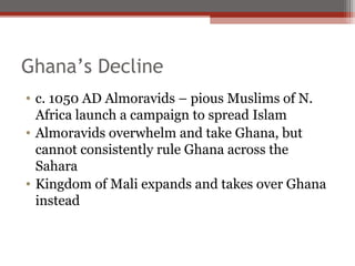 Ghana’s Decline
• c. 1050 AD Almoravids – pious Muslims of N.
  Africa launch a campaign to spread Islam
• Almoravids overwhelm and take Ghana, but
  cannot consistently rule Ghana across the
  Sahara
• Kingdom of Mali expands and takes over Ghana
  instead
 