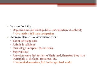 • Stateless Societies
  ▫ Organized around kinship, little centralization of authority
      Gvt rarely a full time occupation
• Common Elements of African Societies
  ▫ Bantu language base
  ▫ Animistic religions
  ▫ Cosmology to explain the universe
  ▫ Superstitious
  ▫ Ancestors were first settlers of their land, therefore they have
    ownership of the land, resources, etc.
      Venerated ancestors, link to the spiritual world
 