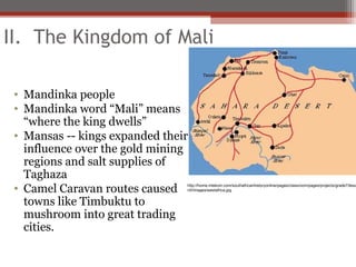 II. The Kingdom of Mali

 • Mandinka people
 • Mandinka word “Mali” means
   “where the king dwells”
 • Mansas -- kings expanded their
   influence over the gold mining
   regions and salt supplies of
   Taghaza
 • Camel Caravan routes caused  http://home.intekom.com/southafricanhistoryonline/pages/classroom/pages/projects/grade7/lesso
                                n5/Images/westafrica.jpg


   towns like Timbuktu to
   mushroom into great trading
   cities.
 