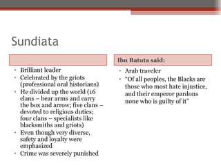 Sundiata
                                    Ibn Batuta said:
• Brilliant leader                  • Arab traveler
• Celebrated by the griots          • “Of all peoples, the Blacks are
  (professional oral historians)      those who most hate injustice,
• He divided up the world (16         and their emperor pardons
  clans – bear arms and carry         none who is guilty of it”
  the box and arrow; five clans –
  devoted to religious duties;
  four clans – specialists like
  blacksmiths and griots)
• Even though very diverse,
  safety and loyalty were
  emphasized
• Crime was severely punished
 