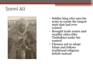 Sonni Ali
            • Soldier king who uses his
              army to create the largest
              state that had ever
              existed
            • Brought trade routes and
              wealthy cities (like
              Timbuktu) under his
              control
            • Chooses not to adopt
              Islam and follows
              traditional religious
              beliefs instead
 