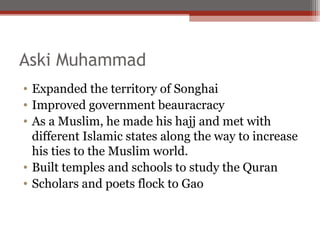 Aski Muhammad
• Expanded the territory of Songhai
• Improved government beauracracy
• As a Muslim, he made his hajj and met with
  different Islamic states along the way to increase
  his ties to the Muslim world.
• Built temples and schools to study the Quran
• Scholars and poets flock to Gao
 