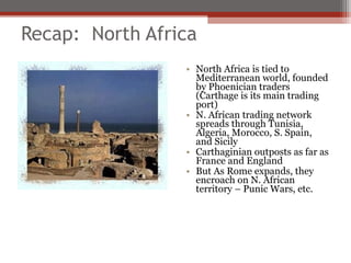 Recap: North Africa
                 • North Africa is tied to
                   Mediterranean world, founded
                   by Phoenician traders
                   (Carthage is its main trading
                   port)
                 • N. African trading network
                   spreads through Tunisia,
                   Algeria, Morocco, S. Spain,
                   and Sicily
                 • Carthaginian outposts as far as
                   France and England
                 • But As Rome expands, they
                   encroach on N. African
                   territory – Punic Wars, etc.
 