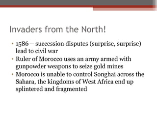Invaders from the North!
• 1586 – succession disputes (surprise, surprise)
  lead to civil war
• Ruler of Morocco uses an army armed with
  gunpowder weapons to seize gold mines
• Morocco is unable to control Songhai across the
  Sahara, the kingdoms of West Africa end up
  splintered and fragmented
 