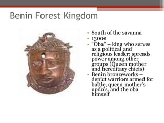 Benin Forest Kingdom
                 • South of the savanna
                 • 1300s
                 • “Oba” – king who serves
                   as a political and
                   religious leader; spreads
                   power among other
                   groups (Queen mother
                   and hereditary chiefs)
                 • Benin bronzeworks –
                   depict warriors armed for
                   battle, queen mother’s
                   updo’s, and the oba
                   himself
 