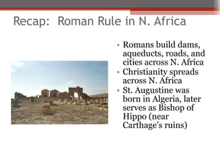 Recap: Roman Rule in N. Africa
                 • Romans build dams,
                   aqueducts, roads, and
                   cities across N. Africa
                 • Christianity spreads
                   across N. Africa
                 • St. Augustine was
                   born in Algeria, later
                   serves as Bishop of
                   Hippo (near
                   Carthage’s ruins)
 