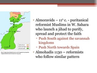 • Almoravids – 11th c. - puritanical
                                                            reformist Muslims in W. Sahara
                                                            who launch a jihad to purify,
                                                            spread and protect the faith
                                                            ▫ Push South against the savannah
                                                              kingdoms
                                                            ▫ Push North towards Spain
http://image.absoluteastronomy.com/images/encyclopediai
mages/a/al/almoravid-empire-en.svg.png
                                                          • Almohadis 1130 – reformists
                                                            who follow similar pattern
 