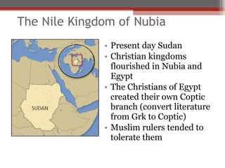 The Nile Kingdom of Nubia
              • Present day Sudan
              • Christian kingdoms
                flourished in Nubia and
                Egypt
              • The Christians of Egypt
                created their own Coptic
                branch (convert literature
                from Grk to Coptic)
              • Muslim rulers tended to
                tolerate them
 