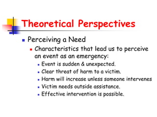 Theoretical Perspectives
 Perceiving a Need
 Characteristics that lead us to perceive
an event as an emergency:
 Event is sudden & unexpected.
 Clear threat of harm to a victim.
 Harm will increase unless someone intervenes
 Victim needs outside assistance.
 Effective intervention is possible.
 