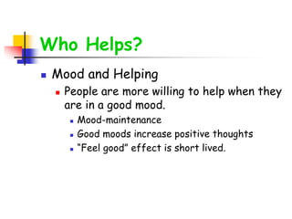 Who Helps?
 Mood and Helping
 People are more willing to help when they
are in a good mood.
 Mood-maintenance
 Good moods increase positive thoughts
 “Feel good” effect is short lived.
 