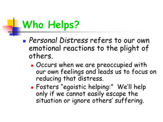 Who Helps?
 Personal Distress refers to our own
emotional reactions to the plight of
others.
 Occurs when we are preoccupied with
our own feelings and leads us to focus on
reducing that distress.
 Fosters “egoistic helping:” We’ll help
only if we cannot easily escape the
situation or ignore others’ suffering.
 