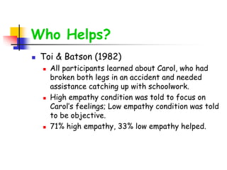 Who Helps?
 Toi & Batson (1982)
 All participants learned about Carol, who had
broken both legs in an accident and needed
assistance catching up with schoolwork.
 High empathy condition was told to focus on
Carol’s feelings; Low empathy condition was told
to be objective.
 71% high empathy, 33% low empathy helped.
 