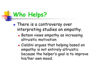 Who Helps?
 There is a controversy over
interpreting studies on empathy.
 Batson views empathy as increasing
altruistic motivation
 Cialdini argues that helping based on
empathy is not entirely altruistic
because the helper’s goal is to improve
his/her own mood.
 