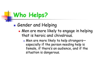 Who Helps?
 Gender and Helping
 Men are more likely to engage in helping
that is heroic and chivalrous.
 Men are more likely to help strangers—
especially if the person needing help is
female, if there’s an audience, and if the
situation is dangerous.
 