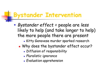 Bystander Intervention
 Bystander effect = people are less
likely to help (and take longer to help)
the more people there are present
 Kitty Genovese murder sparked research
 Why does the bystander effect occur?
 Diffusion of responsibility
 Pluralistic ignorance
 Evaluation apprehension
 