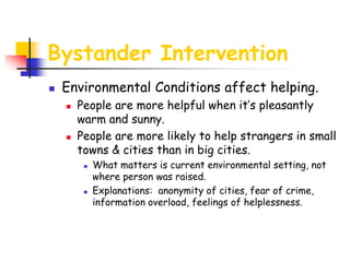 Bystander Intervention
 Environmental Conditions affect helping.
 People are more helpful when it’s pleasantly
warm and sunny.
 People are more likely to help strangers in small
towns & cities than in big cities.
 What matters is current environmental setting, not
where person was raised.
 Explanations: anonymity of cities, fear of crime,
information overload, feelings of helplessness.
 