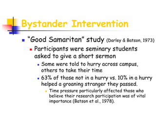 Bystander Intervention
 “Good Samaritan” study (Darley & Batson, 1973)
 Participants were seminary students
asked to give a short sermon
 Some were told to hurry across campus,
others to take their time
 63% of those not in a hurry vs. 10% in a hurry
helped a groaning stranger they passed.
 Time pressure particularly affected those who
believe their research participation was of vital
importance (Batson et al., 1978).
 