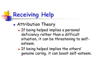 Receiving Help
 Attribution Theory
 If being helped implies a personal
deficiency rather than a difficult
situation, it can be threatening to self-
esteem.
 If being helped implies the others’
genuine caring, it can boost self-esteem.
 