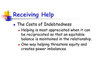 Receiving Help
 The Costs of Indebtedness
 Helping is most appreciated when it can
be reciprocated so that an equitable
balance is maintained in the relationship.
 One-way helping threatens equity and
creates power imbalances.
 