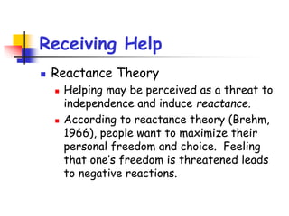 Receiving Help
 Reactance Theory
 Helping may be perceived as a threat to
independence and induce reactance.
 According to reactance theory (Brehm,
1966), people want to maximize their
personal freedom and choice. Feeling
that one’s freedom is threatened leads
to negative reactions.
 