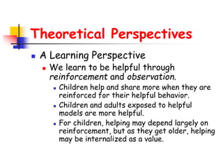 Theoretical Perspectives
 A Learning Perspective
 We learn to be helpful through
reinforcement and observation.
 Children help and share more when they are
reinforced for their helpful behavior.
 Children and adults exposed to helpful
models are more helpful.
 For children, helping may depend largely on
reinforcement, but as they get older, helping
may be internalized as a value.
 