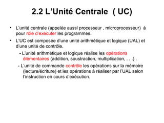 10
2.2 L’Unité Centrale ( UC)
• L’unité centrale (appelée aussi processeur , microprocesseur) à
pour rôle d’exécuter les programmes.
• L’UC est composée d’une unité arithmétique et logique (UAL) et
d’une unité de contrôle.
- L’unité arithmétique et logique réalise les opérations
élémentaires (addition, soustraction, multiplication, . . .) .
- L’unité de commande contrôle les opérations sur la mémoire
(lecture/écriture) et les opérations à réaliser par l’UAL selon
l’instruction en cours d’exécution.
 