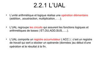 12
2.2.1 L’UAL
• L’unité arithmétique et logique réalise une opération élémentaire
(addition, ,soustraction, multiplication, . . .).
• L’UAL regroupe les circuits qui assurent les fonctions logiques et
arithmétiques de bases ( ET,OU,ADD,SUS,…..).
• L’UAL comporte un registre accumulateur ( ACC ) : c’est un registre
de travail qui sert a stocker un opérande (données )au début d’une
opération et le résultat à la fin.
 