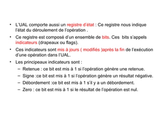 13
• L’UAL comporte aussi un registre d’état : Ce registre nous indique
l’état du déroulement de l’opération .
• Ce registre est composé d’un ensemble de bits. Ces bits s’appels
indicateurs (drapeaux ou flags).
• Ces indicateurs sont mis à jours ( modifiés )après la fin de l’exécution
d’une opération dans l’UAL.
• Les principeaux indicateurs sont :
– Retenue : ce bit est mis à 1 si l’opération génère une retenue.
– Signe :ce bit est mis à 1 si l’opération génère un résultat négative.
– Débordement :ce bit est mis à 1 s’il y a un débordement.
– Zero : ce bit est mis à 1 si le résultat de l’opération est nul.
 