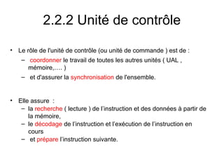 15
2.2.2 Unité de contrôle
• Le rôle de l'unité de contrôle (ou unité de commande ) est de :
– coordonner le travail de toutes les autres unités ( UAL ,
mémoire,…. )
– et d'assurer la synchronisation de l'ensemble.
• Elle assure :
– la recherche ( lecture ) de l’instruction et des données à partir de
la mémoire,
– le décodage de l’instruction et l’exécution de l’instruction en
cours
– et prépare l’instruction suivante.
 