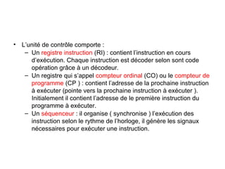 16
• L’unité de contrôle comporte :
– Un registre instruction (RI) : contient l’instruction en cours
d’exécution. Chaque instruction est décoder selon sont code
opération grâce à un décodeur.
– Un registre qui s’appel compteur ordinal (CO) ou le compteur de
programme (CP ) : contient l’adresse de la prochaine instruction
à exécuter (pointe vers la prochaine instruction à exécuter ).
Initialement il contient l’adresse de le première instruction du
programme à exécuter.
– Un séquenceur : il organise ( synchronise ) l’exécution des
instruction selon le rythme de l’horloge, il génère les signaux
nécessaires pour exécuter une instruction.
 