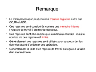 19
Remarque
• Le microprocesseur peut contenir d’autres registres autre que
CO,RI et ACC.
• Ces registres sont considérés comme une mémoire interne
( registre de travail ) du microprocesseur.
• Ces registres sont plus rapide que la mémoire centrale , mais le
nombre de ces registre est limité.
• Généralement ces registres sont utilisés pour sauvegarder les
données avant d’exécuter une opération.
• Généralement la taille d’un registre de travail est égale à la taille
d’un mot mémoire
 