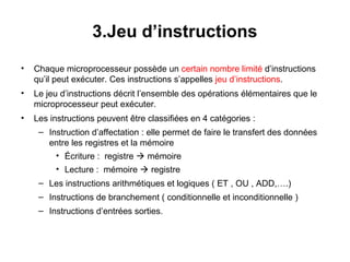 21
3.Jeu d’instructions
• Chaque microprocesseur possède un certain nombre limité d’instructions
qu’il peut exécuter. Ces instructions s’appelles jeu d’instructions.
• Le jeu d’instructions décrit l’ensemble des opérations élémentaires que le
microprocesseur peut exécuter.
• Les instructions peuvent être classifiées en 4 catégories :
– Instruction d’affectation : elle permet de faire le transfert des données
entre les registres et la mémoire
• Écriture : registre  mémoire
• Lecture : mémoire  registre
– Les instructions arithmétiques et logiques ( ET , OU , ADD,….)
– Instructions de branchement ( conditionnelle et inconditionnelle )
– Instructions d’entrées sorties.
 