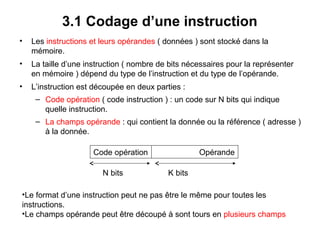 22
3.1 Codage d’une instruction
• Les instructions et leurs opérandes ( données ) sont stocké dans la
mémoire.
• La taille d’une instruction ( nombre de bits nécessaires pour la représenter
en mémoire ) dépend du type de l’instruction et du type de l’opérande.
• L’instruction est découpée en deux parties :
– Code opération ( code instruction ) : un code sur N bits qui indique
quelle instruction.
– La champs opérande : qui contient la donnée ou la référence ( adresse )
à la donnée.
Code opération Opérande
•Le format d’une instruction peut ne pas être le même pour toutes les
instructions.
•Le champs opérande peut être découpé à sont tours en plusieurs champs
N bits K bits
 