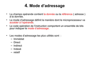 26
4. Mode d’adressage
• La champs opérande contient la donnée ou la référence ( adresse )
à la donnée.
• Le mode d’adressage définit la manière dont le microprocesseur va
accéder à l’opérande.
• Le code opération de l’instruction comportent un ensemble de bits
pour indiquer le mode d’adressage.
• Les modes d’adressage les plus utilités sont :
– Immédiat
– Direct
– Indirect
– Indexé
– relatif
 