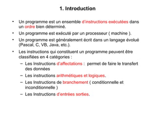 1. Introduction
• Un programme est un ensemble d’instructions exécutées dans
un ordre bien déterminé.
• Un programme est exécuté par un processeur ( machine ).
• Un programme est généralement écrit dans un langage évolué
(Pascal, C, VB, Java, etc.).
• Les instructions qui constituent un programme peuvent être
classifiées en 4 catégories :
– Les Instructions d’affectations : permet de faire le transfert
des données
– Les instructions arithmétiques et logiques.
– Les Instructions de branchement ( conditionnelle et
inconditionnelle )
– Les Instructions d’entrées sorties.
 