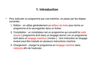 4
1. Introduction
• Pour exécuter un programme par une machine, on passe par les étapes
suivantes :
1. Édition : on utilise généralement un éditeur de texte pour écrire un
programme et le sauvegarder dans un fichier.
2. Compilation : un compilateur est un programme qui convertit le code
source ( programme écrit dans un langage donné ) en un programme
écrit dans un langage machine ( binaire ). Une instruction en langage
évolué peut être traduite en plusieurs instructions machine.
3. Chargement : charger le programme en langage machine dans
mémoire afin de l’exécuter .
 