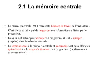 7
2.1 La mémoire centrale
• La mémoire centrale (MC) représente l’espace de travail de l’ordinateur .
• C’est l’organe principal de rangement des informations utilisées par le
processeur.
• Dans un ordinateur pour exécuter un programme il faut le charger
( copier ) dans la mémoire centrale .
• Le temps d’accès à la mémoire centrale et sa capacité sont deux éléments
qui influent sur le temps d’exécution d’un programme ( performances
d’une machine ).
 