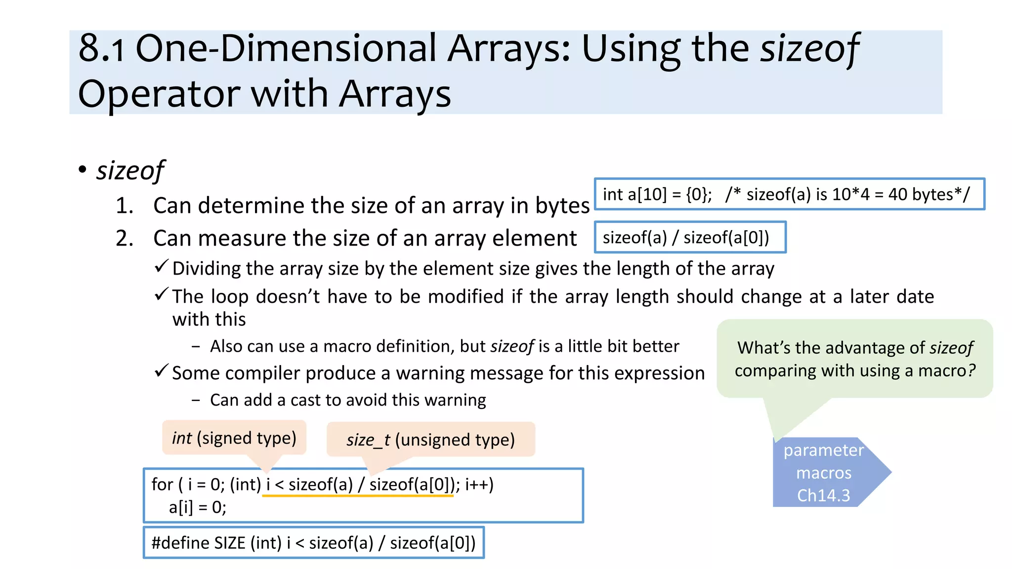 8.1 One-Dimensional Arrays: Using the sizeof
Operator with Arrays
• sizeof
1. Can determine the size of an array in bytes
2. Can measure the size of an array element
Dividing the array size by the element size gives the length of the array
The loop doesn’t have to be modified if the array length should change at a later date
with this
− Also can use a macro definition, but sizeof is a little bit better
Some compiler produce a warning message for this expression
− Can add a cast to avoid this warning
int a[10] = {0}; /* sizeof(a) is 10*4 = 40 bytes*/
sizeof(a) / sizeof(a[0])
for ( i = 0; (int) i < sizeof(a) / sizeof(a[0]); i++)
a[i] = 0;
int (signed type) size_t (unsigned type)
#define SIZE (int) i < sizeof(a) / sizeof(a[0])
parameter
macros
Ch14.3
What’s the advantage of sizeof
comparing with using a macro?
 
