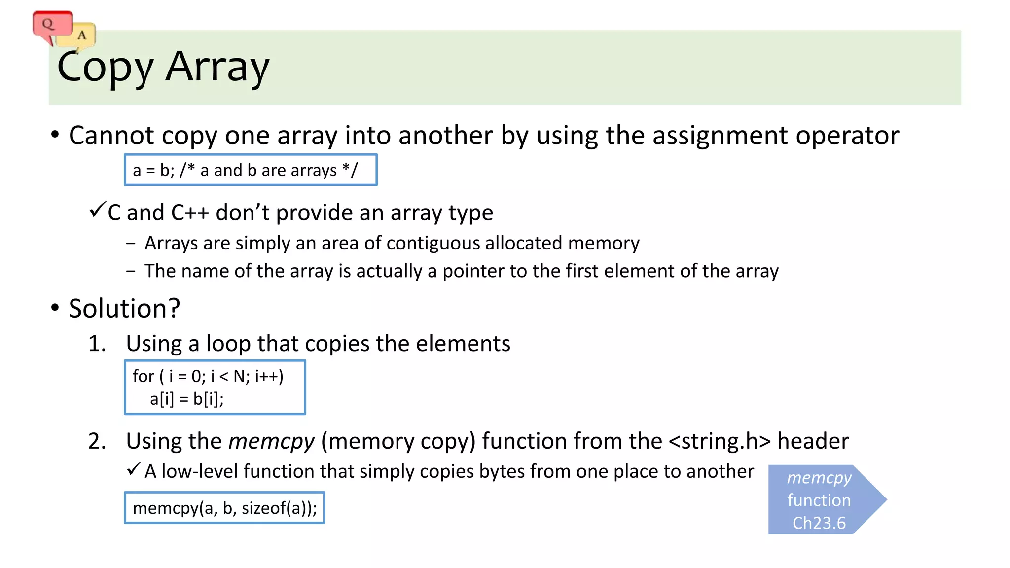 Copy Array
• Cannot copy one array into another by using the assignment operator
C and C++ don’t provide an array type
− Arrays are simply an area of contiguous allocated memory
− The name of the array is actually a pointer to the first element of the array
• Solution?
1. Using a loop that copies the elements
2. Using the memcpy (memory copy) function from the <string.h> header
A low-level function that simply copies bytes from one place to another memcpy
function
Ch23.6
for ( i = 0; i < N; i++)
a[i] = b[i];
a = b; /* a and b are arrays */
memcpy(a, b, sizeof(a));
 