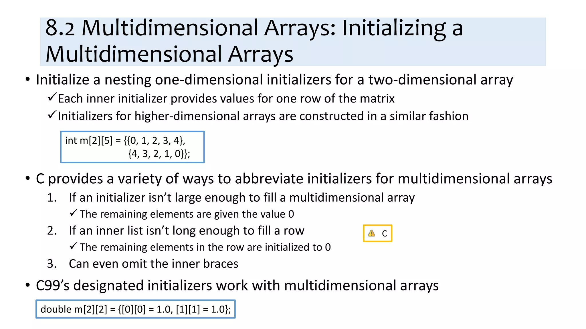 8.2 Multidimensional Arrays: Initializing a
Multidimensional Arrays
• Initialize a nesting one-dimensional initializers for a two-dimensional array
Each inner initializer provides values for one row of the matrix
Initializers for higher-dimensional arrays are constructed in a similar fashion
• C provides a variety of ways to abbreviate initializers for multidimensional arrays
1. If an initializer isn’t large enough to fill a multidimensional array
 The remaining elements are given the value 0
2. If an inner list isn’t long enough to fill a row
 The remaining elements in the row are initialized to 0
3. Can even omit the inner braces
• C99’s designated initializers work with multidimensional arrays
int m[2][5] = {{0, 1, 2, 3, 4},
{4, 3, 2, 1, 0}};
double m[2][2] = {[0][0] = 1.0, [1][1] = 1.0};
C
 