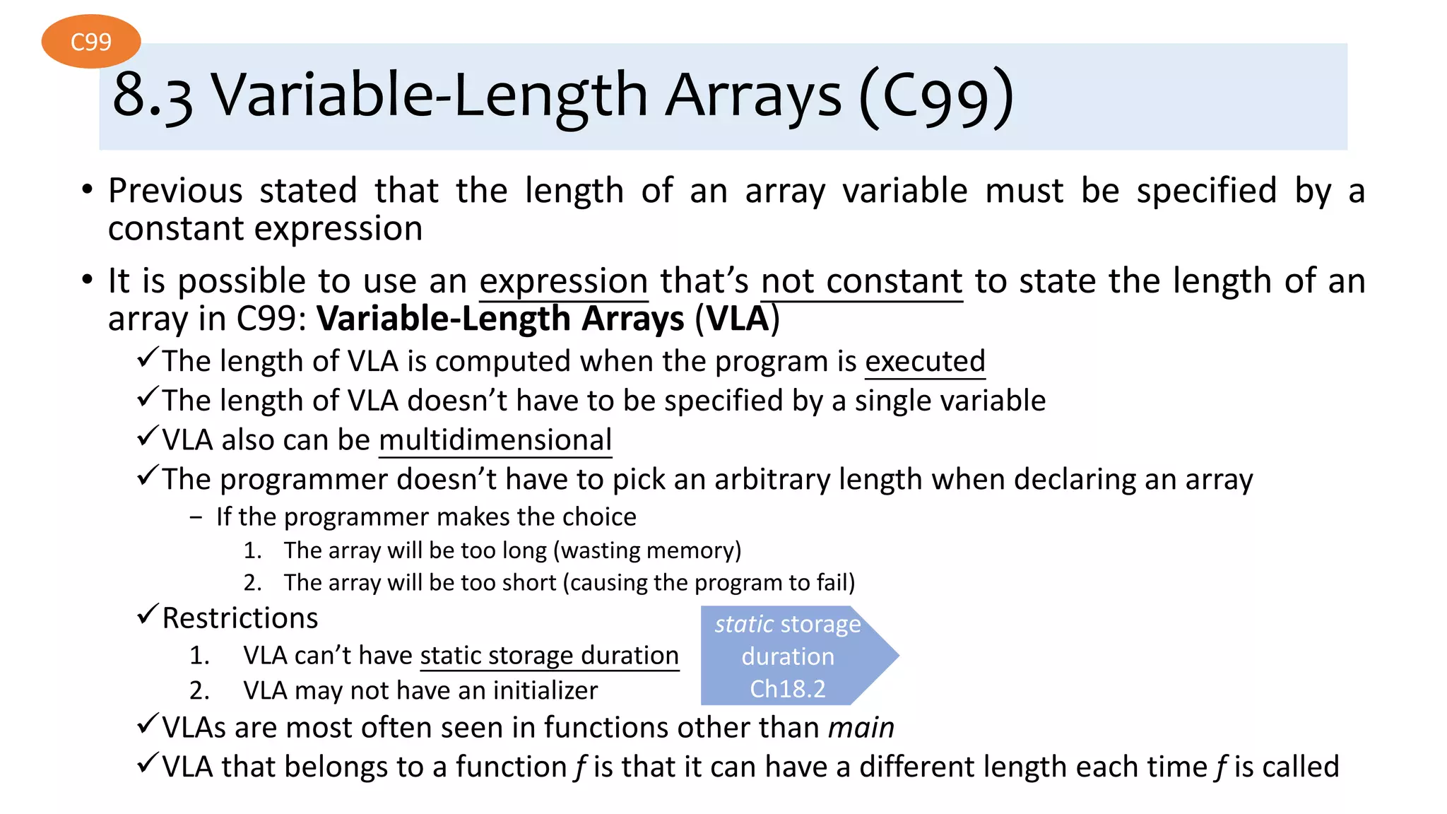 8.3 Variable-Length Arrays (C99)
• Previous stated that the length of an array variable must be specified by a
constant expression
• It is possible to use an expression that’s not constant to state the length of an
array in C99: Variable-Length Arrays (VLA)
The length of VLA is computed when the program is executed
The length of VLA doesn’t have to be specified by a single variable
VLA also can be multidimensional
The programmer doesn’t have to pick an arbitrary length when declaring an array
− If the programmer makes the choice
1. The array will be too long (wasting memory)
2. The array will be too short (causing the program to fail)
Restrictions
1. VLA can’t have static storage duration
2. VLA may not have an initializer
VLAs are most often seen in functions other than main
VLA that belongs to a function f is that it can have a different length each time f is called
C99
static storage
duration
Ch18.2
 